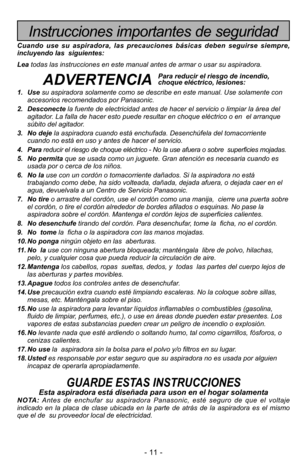 Page 11- 11 -
Instrucciones importantes de seguridad
Cuando use su aspiradora, las precauciones básicas deben seguirse siempre,
incluyendo las  siguientes:
Leatodas las instrucciones en este manual antes de armar o usar su aspiradora. 
ADVERTENCIA
1. Usesu aspiradora solamente como se describe en este manual. Use solamente con
accesorios recomendados por Panasonic.
2. Desconectela fuente de electricidad antes de hacer el servicio o limpiar la área del
agitador. La falla de hacer esto puede resultar en choque...