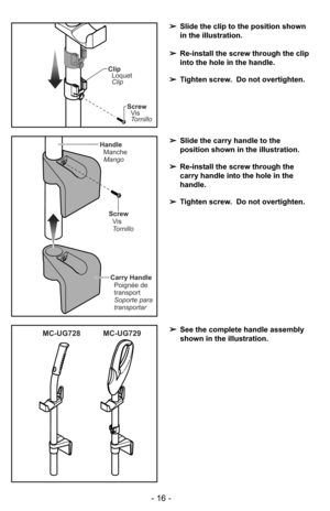 Page 16- 16 -
Screw
Vis
Tornillo
Carry Handle
Poignée de
transport
Soporte para
transportar Handle
Manche
Mango
➢Slide the carry handle to the
position shown in the illustration.
➢Re-install the screw through the
carry handle into the hole in the
handle.
➢Tighten screw.  Do not overtighten.
Screw
Vis
Tornillo
Clip
Loquet
Clip
➢Slide the clip to the position shown
in the illustration.
➢Re-install the screw through the clip
into the hole in the handle.
➢Tighten screw.  Do not overtighten.
MC-UG729 MC-UG728➢See...