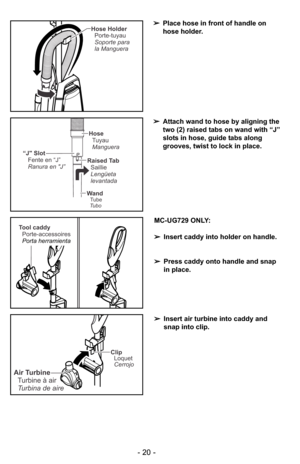 Page 20- 20 -
MC-UG729 ONLY:
➢Insert caddy into holder on handle.
➢Press caddy onto handle and snap
in place.
➢Insert air turbine into caddy and
snap into clip.
- 20 -
Tool caddy
Porte-accessoires
Porta herramienta
Clip
Loquet
Cerrojo
Air Turbine
Turbine à air
Turbina de aire
Hose Holder
Soporte para
la Manguera Porte-tuyau
“J Slot
Fente en “J”
Ranura en J”Raised Tab
Saillie
Lengüeta
levantada
Hose
Tuyau
Manguera
WandTube
Tubo
➢Place hose in front of handle on
hose holder.
➢Attach wand to hose by aligning the...