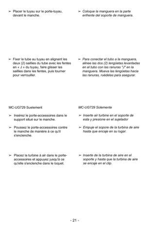 Page 21- 21 -
MC-UG729 Suelement
➢Insérez le porte-accessoires dans le
support situé sur le manche.
➢Poussez le porte-accessoires contre
le manche de manière à ce qu'il
s'enclenche.
➢Placez la turbine à air dans le porte-
accessoires et appuyez jusqu'à ce
qu'elle s'enclenche dans le loquet.MC-UG729 Solemente
➢Inserte air turbine en el soporte de
esta y presione en el sujetador
➢Empuje el sopore de la turbina de aire
hasta que encaje en su lugar.
➢Inserte de la turbina de aire en el
soporte y...