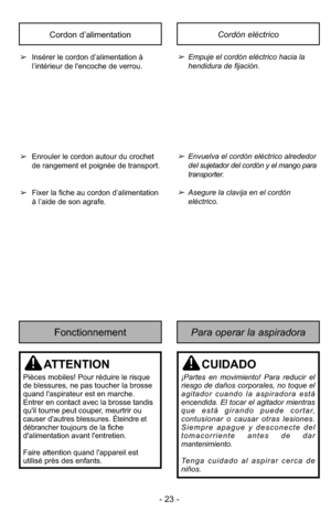 Page 23- 23 -
Para operar la aspiradoraFonctionnement
ATTENTION
Pièces mobiles! Pour réduire le risque
de blessures, ne pas toucher la brosse
quand l'aspirateur est en marche.
Entrer en contact avec la brosse tandis
qu'il tourne peut couper, meurtrir ou
causer d'autres blessures. 
Éteindre et
débranchertoujours de la fiche
d'alimentation avant l'entretien.
Faire attention quand l'appareil est
utilisé près des enfants.
CUIDADO
¡Partes en movimiento! Para reducir el
riesgo de daños...