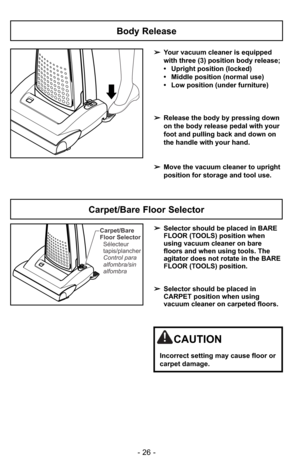 Page 26- 26 -
Carpet/Bare
Floor Selector
Control para
alfombra/sin
alfombra Sélecteur
tapis/plancher➢Selector should be placed in BARE
FLOOR (TOOLS) position when
using vacuum cleaner on bare
floors and when using tools. The
agitator does not rotate in the BARE
FLOOR (TOOLS) position.
➢Selector should be placed in
CARPET position when using
vacuum cleaner on carpeted floors.
Carpet/Bare Floor Selector
CAUTION
Incorrect setting may cause floor or
carpet damage.
Body Release
➢Your vacuum cleaner is equipped 
with...