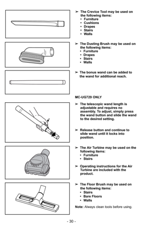 Page 30- 30 -
➢The Dusting Brush may be used on
the following items:
• Furniture
• Drapes
• Stairs
• Walls
Note: Always clean tools before using.
MC-UG729 ONLY
➢The Air Turbine may be used on the
following items:
• Furniture
• Stairs
➢Operating instructions for the Air
Turbine are included with the
product. ➢The telescopic wand length is
adjustable and requires no
assembly. To adjust, simply press
the wand button and slide the wand
to the desired setting.
➢Release button and continue to
slide wand until it...