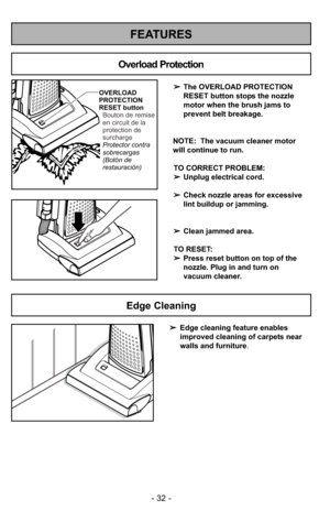 Page 32- 32 -
FEATURES
OVERLOAD
PROTECTION
RESET button
Protector contra
sobrecargas
(Botón de
restauración) Bouton de remise
en circuit de la
protection de
surcharge
Overload Protection
➢The OVERLOAD PROTECTION
RESET button stops the nozzle
motor when the brush jams to
prevent belt breakage.
NOTE:  The vacuum cleaner motor
will continue to run.
TO CORRECT PROBLEM:
➢Unplug electrical cord.
➢Check nozzle areas for excessive
lint buildup or jamming.
➢Clean jammed area.
TO RESET: 
➢Press reset button on top of...