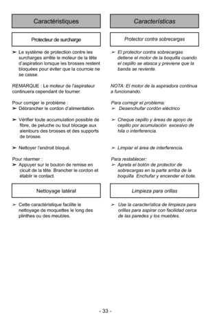 Page 33- 33 -
CaracterísticasCaractéristiques
Protecteur de surchargeProtector contra sobrecargas
➢El protector contra sobrecargas
detiene el motor de la boquilla cuando
el cepillo se atasca y previene que la
banda se reviente.
NOTA: El motor de la aspiradora continua
a funcionando.
Para corre gir el pro blema:
➢Desenchufar cordón eléctrico
➢Cheque cepillo y áreas de apoyo de
cepillo por acumulación  excesivo de
hila o interferencia.
➢Limpiar el área de interferencia.
Para res ta ble cer: 
➢Apreta el botón de...