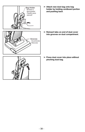 Page 38- 38 -
➢Press dust cover into place without
pinching dust bag.
➢Reinsert tabs on end of dust cover
into grooves on dust compartment.
Grooves
Ouvertures
Ranuras
➢Attach new dust bag onto bag
holder by holding cardboard portion
and pushing back.Bag Holder
Brosse à
épousseter
Cepillo para
sacudir 