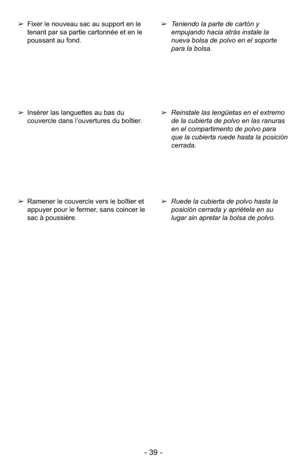 Page 39- 39 -
➢Ruede la cubierta de polvo hasta la
posición cerrada y apriétela en su
lugar sin apretar la bolsa de polvo. ➢Reinstale las lengüetas en el extremo
de la cubierta de polvo en las ranuras
en el compartimento de polvo para
que la cubierta ruede hasta la posición
cerrada. ➢Teniendo la parte de cartón y
empujando hacia atrás instale la
nueva bolsa de polvo en el soporte
para la bolsa.➢Ramener le couvercle vers le boîtier et
appuyer pour le fermer, sans coincer le
sac à poussière.
➢Insérer las...