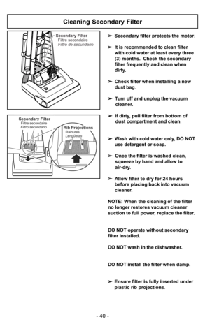 Page 40- 40 -
Secondary Filter
Filtre secondaire
Filtro de secundario
Secondary FilterFiltre secondaire
Filtro secundarioRib Projections
Lengüetas Rainures
Cleaning Secondary Filter
➢Secondary filter protects the motor.
➢It is recommended to clean filter
with cold water at least every three
(3) months. Check the secondary
filter frequently and clean when
dirty.
➢Check filter when installing a new
dust bag.
➢Turn off and unplug the vacuum
cleaner.
➢If dirty, pull filter from bottom of
dust compartment and...