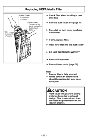 Page 42- 42 -
Ta b
Languette
PestañaFront Cover
Couvercle
Cubierta
Dust Cover
Couvercle du
sac à poussière
Cubierta de
bolsa
Replacing HEPA Media Filter
➢Check filter when installing a new
dust bag.
➢Remove dust cover (see page 36).
➢Press tab on dust cover to release
front cover.
➢If dirty, replace filter.
➢Place new filter into the dust cover*.  
➢DO NOT CLEAN WITH WATER**.
➢Reinstall front cover.
➢Reinstall dust cover (page 38).
Note: 
* Ensure filter is fully inserted.  
** Filters cannot be cleaned and...