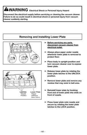 Page 44- 44 -
WARNINGElectrical Shock or Personal Injury Hazard
Disconnect the electrical supply before servicing or cleaning the vacuum cleaner.
Failure to do so could result in electrical shock or personal injury from vacuum
cleaner suddenly starting.
Removing and Installing Lower Plate
➢Before servicing any parts,
disconnect vacuum cleaner from
electrical outlet.
➢Always place paper under nozzle
whenever lower plate is removed to
protect floor.
➢Place body in upright position and
turn vacuum cleaner over to...