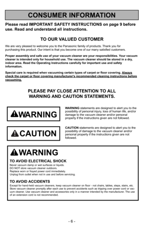 Page 6- 6 -
Please read IMPORTANT SAFETY INSTRUCTIONS on page 9 before
use. Read and understand all instructions.
TO OUR VALUED CUSTOMER
We are very pleased to welcome you to the Panasonic family of products. Thank you for 
purchasing this product. Our intent is that you become one of our many satisfied customers.
Proper assembly and safe use of your vacuum cleaner are your responsibilities. Your vacuum
cleaner is intended only for household use. The vacuum cleaner should be stored in a dry,
indoor area. Read...