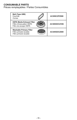 Page 11- 11 -
CONSUMABLE PARTS
Pièces remplaçables / Partes Consumibles
Belt (Type UB8)
CourroieAC28SCZPZ000
Correa
HEPA Media Exhaust Filter
Filtre d’évacuation HEPAAC38KEDCZV06 
Filtro de escape HEPA
Washable Primary Filter
Filtre primaire lavableAC44KEDCZ000
Filtro primario lavable 