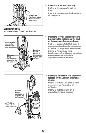 Page 13➢Insert the hose into hose clip.
Insérer le tuyau dans l'agrafe de
tuyau.
Inserte la manguera en la abrazadera
de manguera.
➢Insert the crevice tool and dusting
brush into the holders on the back
of the vacuum cleaner as shown.
Insérer le suceur plat et la brosse à
épousseter dans le porte-accessoires
à l'arrière de l'aspirateur tel qu'illustré.
Inserte la herramienta para
hendiduras y el cepillo para sacudir en
el contenedor de atrás de la
aspiradora como se muestra.
Attachments...