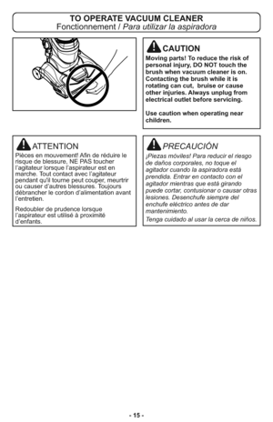 Page 15- 15 -
PRECAUCIÓN
¡Piezas móviles! Para reducir el riesgo
de daños corporales, no toque el
agitador cuando la aspiradora está
prendida. Entrar en contacto con el
agitador mientras que está girando
puede cortar, contusionar o causar otras
lesiones. Desenchufe siempre del
enchufe eléctrico antes de dar
mantenimiento.
Tenga cuidado al usar la cerca de niños.
ATTENTION
Pièces en mouvement! Afin de réduire le
risque de blessure, NE PAS toucher
l’agitateur lorsque l’aspirateur est en
marche. Tout contact avec...