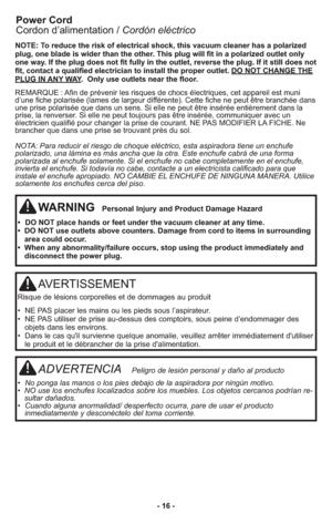 Page 16AVERTISSEMENT
Ris que de lé sions cor po rel les et de dom ma ges au pro duit
•  NE PAS placer les mains ou les pieds sous l’aspirateur.
•  NE PAS utiliser de prise au-dessus des comptoirs, sous peine d’endommager des
objets dans les environs.
•  Dans le cas qu'il survienne quelque anomalie, veuillez arrêter immédiatement d'utiliser
le produit et le débrancher de la prise d'alimentation.
ADVERTENCIA   Peli gro de lesión per so nal y daño al pro ducto
•  No ponga las manos o los pies debajo de...