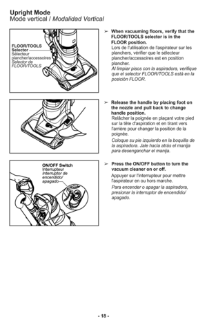 Page 18➢When vacuuming floors, verify that the
FLOOR/TOOLS selector is in the
FLOOR position.
Lors de l'utilisation de l'aspirateur sur les
planchers, vérifier que le sélecteur
plancher/accessoires est en position
plancher.
Al limpiar pisos con la aspiradora, verifique
que el selector FLOOR/TOOLS está en la
posición FLOOR.
➢Release the handle by placing foot on
the nozzle and pull back to change
handle position.
Relâcher la poignée en plaçant votre pied
sur la tête d'aspiration et en tirant vers...