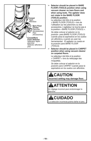 Page 19➢Selector should be placed in BARE
FLOOR (TOOLS) position when using
vacuum cleaner on bare floors and
when using tools. The agitator does
not rotate in the BARE FLOOR
(TOOLS) position.
Le sélecteur doit être à la position
« BARE FLOOR (TOOLS) » lors de
l’utilisation sur les planchers ou des
accessoires. L’agitateur ne tourne pas à
la position « BARE FLOOR (TOOLS) ».
Se debe colocar el selector en la
posición  para BARE FLOOR (TOOLS)
cuando pasa la aspiradora en los suelos
sin alfombra y cuando se usan...