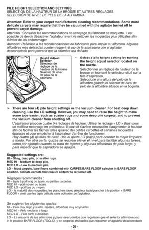 Page 20- 20 -
PILE HEIGHT SELECTION AND SETTINGS
SÉLECTION DE LA HAUTEUR DE LA BROSSE ET AUTRES RÉGLAGES
SELECCIÓN DE NIVEL DE PELO DE LA ALFOMBRA
Attention: Refer to your carpet manufacturers cleaning recommendations. Some more
delicate carpets may require that they be vacuumed with the agitator turned off to
prevent carpet damage. 
Attention : Consulter les recommandations de nettoyage du fabricant de moquette. Il est
possible de devoir désactiver l'agitateur avant de nettoyer les moquettes plus délicates...