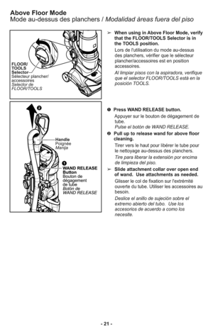 Page 21Above Floor Mode
Mode au-dessus des planchers /Modalidad àreas fuera del piso
➢When using in Above Floor Mode, verify
that the FLOOR/TOOLS Selector is in
the TOOLS position.
Lors de l'utilisation du mode au-dessus
des planchers, vérifier que le sélecteur
plancher/accessoires est en position
accessoires.
Al limpiar pisos con la aspiradora, verifique
que el selector FLOOR/TOOLS está en la
posición TOOLS.
➊Press WAND RELEASE button.
Appuyer sur le bouton de dégagement de
tube.
Pulse el botón de WAND...