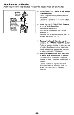 Page 22- 22 -
Attachments on Handle
Accessoires sur la poignée / Usando accesorios en el manija
➢Place the vacuum cleaner in the upright
locked position.
Mettre l'aspirateur à sa position verticale
verrouillée.
Colocar la aspiradora en posición vertical.
➢Verify that the FLOOR/TOOLS Selector
is in the TOOLS position.
Vérifier que le sélecteur
plancher/accessoires est en position
accessoires.
Verifique que el selector FLOOR/TOOLS
está en la posición TOOLS.
➢Remove the handle from the wand by
pressing the...