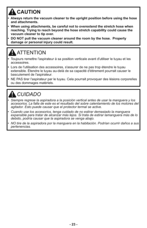 Page 23- 23 -
CAUTION
•  Always return the vacuum cleaner to the upright position before using the hose
and attachments.
•  When using attachments, be careful not to overextend the stretch hose when
reaching. Trying to reach beyond the hose stretch capability could cause the
vacuum cleaner to tip over.
•  DO NOT pull the vacuum cleaner around the room by the hose.  Property
damage or personal injury could result.
ATTENTION
•  Toujours remettre l'aspirateur à sa position verticale avant d'utiliser le...