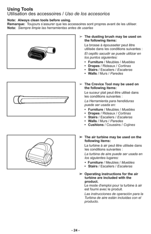 Page 24- 24 -
Note:  Always clean tools before using.
Remarque: Toujours s’assurer que les accessoires sont propres avant de les utiliser.
Nota:Siempre limpie las herramientas antes de usarlas
➢  The dusting brush may be used on
the following items:
     La brosse à épousseter peut être
utilisée dans les conditions suivantes :
     El cepillo sacudir se puede utilizar en
los puntos siguientes: 
     •   Furniture/ Meubles / Muebles
     •   Drapes/ Rideaux / Cortinas
     •   Stairs/ Escaliers / Escaleras...