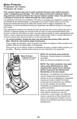 Page 26- 26 - This vacuum cleaner also has a motor protector by-pass valve which prevents
motor overheating and damage.  The valve opens to provide cooling air when a
clog prevents normal air flow to the vacuum cleaner suction motor. You will notice
a change of sound as air rushes through the valve opening.
Cet aspirateur est doté d'un protecteur de moteur à soupape qui empêche le moteur de
surchauffer et de s'endommager. La soupape s'ouvre pour laisser entrer de l'air frais
lorsqu'une...