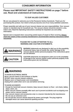 Page 4- 4 -
Please read IMPORTANT SAFETY INSTRUCTIONS on page 7 before
use. Read and understand all instructions.
TO OUR VALUED CUSTOMER
We are very pleased to welcome you to the Panasonic family of products. Thank you for 
purchasing this product. Our intent is that you become one of our many satisfied customers.
Proper assembly and safe use of your vacuum cleaner are your responsibilities. Your vacuum
cleaner is intended only for household use. The vacuum cleaner should be stored in a dry,
indoor area. Read...