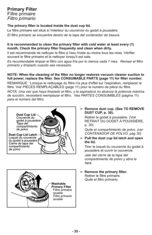 Page 35- 35 -
Primary Filter
Filtre primaire
Filtro primario
The primary filter is located inside the dust cup lid.  
Le filtre primaire est situé à l’intérieur du couvercle du godet à poussière.
El filtro primario se encuentra dentro de la tapa del contenedor de basura. 
It is recommended to clean the primary filter with cold water at least every (1)
month. Check the primary filter frequently and clean when dirty. 
Il est recommandé de nettoyer le filtre à l'eau froide au moins tous les mois. Vérifier...