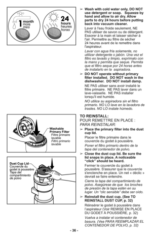 Page 36- 36 -➢ Wash with cold water only, DO NOT
use detergent or soap.   Squeeze by
hand and allow to air dry. Allow
parts to dry 24 hours before putting
back into vacuum cleaner.
     Laver à l'eau froide seulement, NE
PAS utiliser de savon ou de détergent.
Essorer à la main et laisser sécher à
l'air. Permettre au filtre de sécher 
24 heures avant de le remettre dans
l'aspirateur.
     Lavar con agua fría solamente, no
utilizar detergente o jabón. Una vez el
filtro es lavado y limpio, exprímalo...