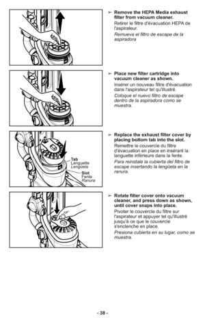 Page 38- 38 -➢ Remove the HEPA Media exhaust
filter from vacuum cleaner.
     Retirer le filtre d'évacuation HEPA de
l'aspirateur.
     Remueva el filtro de escape de la
aspiradora
➢ Place new filter cartridge into
vacuum cleaner as shown.
     Insérer un nouveau filtre d'évacuation
dans l'aspirateur tel qu'illustré.
     Coloque el nuevo filtro de escape
dentro de la aspiradora como se
muestra.
➢ Replace the exhaust filter cover by
placing bottom tab into the slot.
     Remettre le...