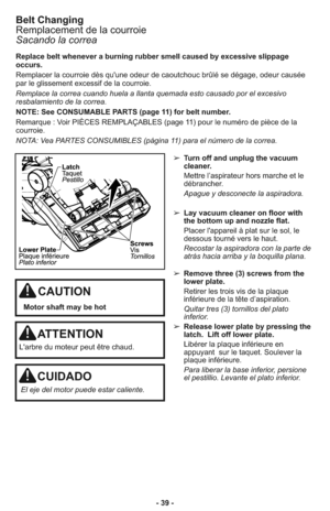 Page 39- 39 -➢ Remove three (3) screws from the
lower plate.
     Retirer les trois vis de la plaque
inférieure de la tête d’aspiration.
     Quitar tres (3) tornillos del plato
inferior.
➢ Release lower plate by pressing the
latch.  Lift off lower plate.
     Libérer la plaque inférieure en
appuyant  sur le taquet. Soulever la
plaque inférieure.
     Para liberar la base inferior, persione
el pestillio. Levante el plato inferior. ➢ Turn off and unplug the vacuum
cleaner.
     Mettre l’aspirateur hors marche et...