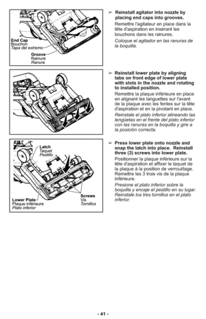 Page 41- 41 -➢ Press lower plate onto nozzle and
snap the latch into place.  Reinstall
three (3) screws into lower plate.
     Positionner la plaque inférieure sur la
tête d'aspiration et affixer le taquet de
la plaque à la position de verrouillage.
Remettre les 3 trois vis de la plaque
inférieure.
     Presione el plato inferior sobre la
boquilla y encaje el pestillo en su lugar.
Reinstale los tres tornillos en el plato
inferior.
➢ Reinstall lower plate by aligning
tabs on front edge of lower plate
with...