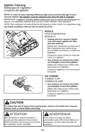 Page 42- 42 -
AIR TURBINE
TURBINE À AIR 
TURBINA DE AIRE 
➢  Use scissors to remove any build-
up entangled around the agitator.
     Utiliser des ciseaux pour retirer toute
obstruction sur l'agitateur.
     Coloque el agitador en las ranuras de
la boquilla.
CAUTION
To reduce the risk of injury from moving parts, remove air turbine from vacuum
cleaner hose or wand before servicing.
ATTENTION
Afin de réduire le risque de blessure
causée par des pièces en mouvement,
retirer la turbine à air du tuyau ou du...