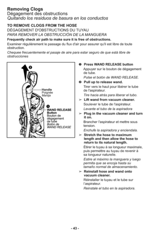 Page 43Removing Clogs
Dégagement des obstructions
Quitando los residuos de basura en los conductos 
TO REMOVE CLOGS FROM THE HOSE
DÉGAGEMENT D'OBSTRUCTIONS DU TUYAU
PARA REMOVER LA OBSTRUCCIÓN DE LA MANGUERA
Frequently check air path to make sure it is free of obstructions.
Examiner régulièrement le passage du flux d'air pour assurer qu'il est libre de toute
obstruction.
Chequee frecuentemente el pasaje de aire para estar seguro de que está libre de
obstrucciones
➊  Press WAND RELEASE button...
