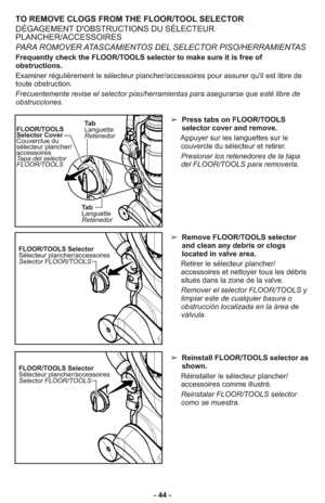 Page 44TO REMOVE CLOGS FROM THE FLOOR/TOOL SELECTOR
DÉGAGEMENT D'OBSTRUCTIONS DU SÉLECTEUR
PLANCHER/ACCESSOIRES
PARA ROMOVER ATASCAMIENTOS DEL SELECTOR PISO/HERRAMIENTAS
Frequently check the FLOOR/TOOLS selector to make sure it is free of
obstructions.
Examiner régulièrement le sélecteur plancher/accessoires pour assurer qu'il est libre de
toute obstruction.
Frecuentemente revise el selector piso/herramientas para asegurarse que esté libre de
obstrucciones.
➢  Press tabs on FLOOR/TOOLS
selector cover...