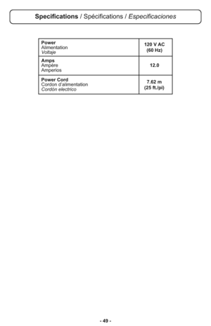 Page 49- 49 -
Power
Alimentation
Voltaje
Amps
Ampère12.0
Amperios
Power Cord
Cordon d’alimentation
Cordón electrico
7.62 m 
(25 ft./pi) 120 V AC
(60 Hz)
Specifications / Spécifications / Especificaciones 