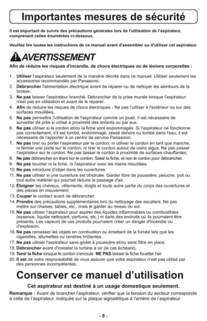 Page 8- 8 -
Importantes mesures de sécurité
Il est important de suivre des précautions générales lors de l'utilisation de l'aspirateur,
comprenant celles énumérées ci-dessous.
Veuillez lire toutes les instructions de ce manuel avant d'assembler ou d'utiliser cet aspirateur.
AVERTISSEMENT
Afin de réduire les risques d'incendie, de chocs électriques ou de lésions corporelles :
1.   Utiliserl'aspirateur seulement de la manière décrite dans ce manuel. Utiliser seulement les
accessoires...