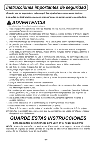 Page 9- 9 -
Instrucciones importantes de seguridad
Cuando use su aspiradora, debe sequir las siguientas instrucciones basicas:
Lea todas las instrucciones en este manual antes de armar o usar su aspiradora.
ADVERTENCIAPara reducir el riesgo de incendio, choque eléctrico, lesiones:
1.   Use su aspiradora solamente como se describe en este manual. Use solamente con
accesorios Panasonic recomendados. 
2.   Desconecte la fuente de electricidad antes de hacer el servicio o limpiar el área del  cepillo.
3.   No deje...