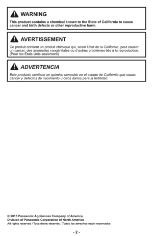 Page 2- 2 -
© 2015 Panasonic Appliances Company of America,
Division of Panasonic Corporation of North America
All rights reserved / Tous droits réservés / Todos los derechos están reservados
WARNING
This product contains a chemical known to the State of California to cause
cancer and birth defects or other reproductive harm.
ADVERTENCIA
Este producto contiene un químico conocido en el estado de California que causa
cáncer y defectos de nacimiento u otros daños para la fertilidad.
AVERTISSEMENT
Ce produit...