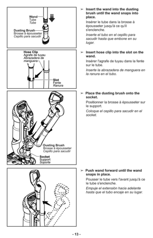 Page 13- 13 -➢Insert hose clip into the slot on the
wand.
Insérer l'agrafe de tuyau dans la fente
sur le tube.
Inserte la abrazadera de manguera en
la ranura en el tubo. 
➢Place the dusting brush onto the
socket.
Positionner la brosse à épousseter sur
le support.
Coloque el cepillo para sacudir en el
socket.
➢Push wand forward until the wand
snaps in place.
Pousser le tube vers l'avant jusqu'à ce
le tube s'enclenche.
Empuje el extensión hacia adelante
hasta que el tubo encaje en su lugar....