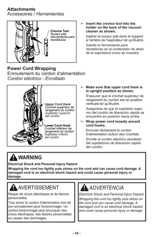 Page 14- 14 -➢Insert the crevice tool into the
holder on the back of the vacuum
cleaner as shown.
Insérer le suceur plat dans le support
à l'arrière de l'aspirateur tel qu'illustré.
Inserte la herramienta para
hendiduras en el contenedor de atrás
de la aspiradora como se muestra.
Attachments
Accessoires / Herramientas
➢Make sure that upper cord hook is
in upright position as shown.
S'assurer que le crochet supérieur de
rangement du cordon est en position
verticale tel qu'illustré.
Ase gú re...