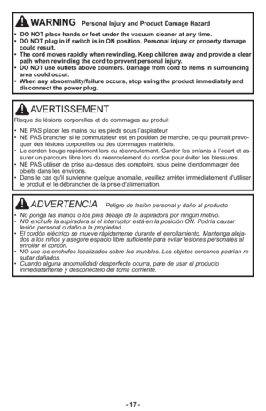 Page 17AVERTISSEMENT
Ris que de lé sions cor po rel les et de dom ma ges au pro duit
•  NE PAS placer les mains ou les pieds sous l’aspirateur.
•  NE PAS bran cher si le com mu ta teur est en po si tion de mar che, ce qui pour rait pro vo -
quer des lésions cor po rel les ou des dom ma ges ma té riels.
•  Le cor don bou ge ra pi de ment lors du ré en rou le ment. Gar der les en fants à l’écart et as -
su rer un par cours li bre lors du ré en rou le ment du cor don pour évi ter les bles su res.
•  NE PAS...