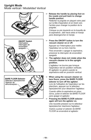 Page 19- 19 -➢
When using the vacuum cleaner on
bare floors, press the BARE FLOOR
selector to turn off the agitator.
Lors de l'utilisation de l'aspirateur sur les
planchers, appuyer sur le sélecteur
tapis/plancher pour désactiver l'agitateur.
Cuando utilice la aspiradora en pisos
duros, pulse el selector de BARE FLOOR
para apagar el agitador. 
➢Pressing the BARE FLOOR selector
again will turn the agitator on.
Une nouvelle pression sur le sélecteur
tapis/plancher réactivera l'agitateur.
Vuelve a...