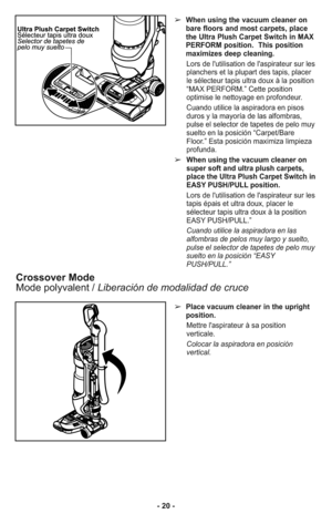 Page 20- 20 -
➢When using the vacuum cleaner on
bare floors and most carpets, place
the Ultra Plush Carpet Switch in MAX
PERFORM position.  This position
maximizes deep cleaning.
Lors de l'utilisation de l'aspirateur sur les
planchers et la plupart des tapis, placer
le sélecteur tapis ultra doux à la position
“MAX PERFORM.” Cette position
optimise le nettoyage en profondeur.
Cuando utilice la aspiradora en pisos
duros y la mayoría de las alfombras,
pulse el selector de tapetes de pelo muy
suelto en la...