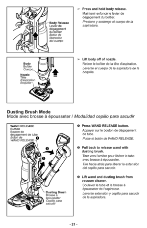 Page 21- 21 -
Dusting Brush Mode
Mode avec brosse à épousseter / Modalidad cepillo para sacudir
➢Press and hold body release.
Maintenir enfoncé le levier de
dégagement du boîtier.
Presione y sostenga el cuerpo de la
aspiradora. 
➢Lift body off of nozzle.
Retirer le boîtier de la tête d'aspiration.
Levante el cuerpo de la aspiradora de la
boquilla. 
➊Press WAND RELEASE button.
Appuyer sur le bouton de dégagement
de tube.
Pulse el botón de WAND RELEASE. 
➋Pull back to release wand with
dusting brush.
Tirer...