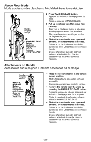 Page 22- 22 -
Above Floor Mode
Mode au-dessus des planchers /Modalidad àreas fuera del piso
➊Press WAND RELEASE button.
Appuyer sur le bouton de dégagement de
tube.
Pulse el botón de WAND RELEASE. 
➋Pull up to release wand for above floor
cleaning.
Tirer vers le haut pour libérer le tube pour
le nettoyage au-dessus des planchers.
Tire para liberar la extensión por encima
de limpieza del piso.
➢Slide attachment collar over open end
of wand.  Use attachments as needed. 
Glisser le col de fixation sur...