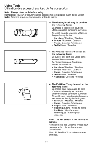 Page 24- 24 -
Note:  Always clean tools before using.
Remarque: Toujours s’assurer que les accessoires sont propres avant de les utiliser.
Nota:Siempre limpie las herramientas antes de usarlas
➢  The dusting brush may be used on
the following items:
     La brosse à épousseter peut être
utilisée dans les conditions suivantes:
     El cepillo sacudir se puede utilizar en
los puntos siguientes: 
     •   Furniture/ Meubles / Muebles
     •   Drapes/ Rideaux / Cortinas
     •   Stairs/ Escaliers / Escaleras
     •...