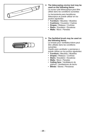 Page 25- 25 -
➢  The telescoping crevice tool may be
used on the following items:
     Le suceur plat télescopique peut être
utilisé dans les conditions suivantes:
     La herramienta para hendiduras
telescópica se puede utilizar en los
puntos siguientes: 
     •   Furniture/ Meubles / Muebles
     •   Cushions/ Coussins / Cojines
     •   Drapes/ Rideaux / Cortinas
     •   Stairs/ Escaliers / Escaleras
     •   Walls/ Murs / Paredes
➢  The fan/blind brush may be used on
the following items:
     La brosse...