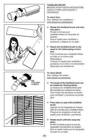 Page 26- 26 -
To clean blinds
Pour nettoyer les stores :
Para limpiar las persianas:
➢The brush of the fan/blind brush can
be rotated for cleaning blinds.
La brosse pour ventilateur/store peut
être pivotée pour nettoyer les stores.
Para limpiar las persianas el cepillo
para ventilador y persianas se puede
girar.
➢Press tabs on side of the fan/blind
brush.
Appuyer sur les languettes de chaque
côté de la brosse pour ventilateur/store.
Presione las lengüetas al lado del
cepillo para ventilador y persianas.
➢Rotate...